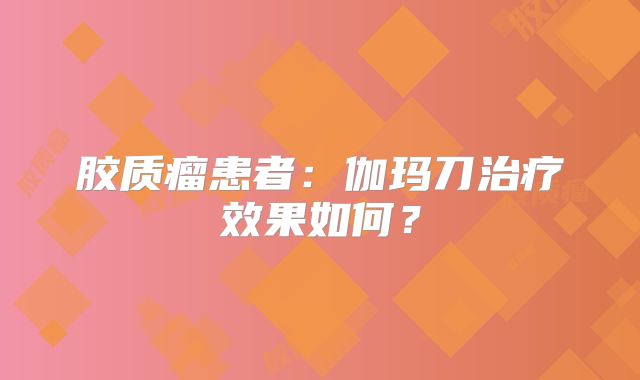 胶质瘤患者：伽玛刀治疗效果如何？