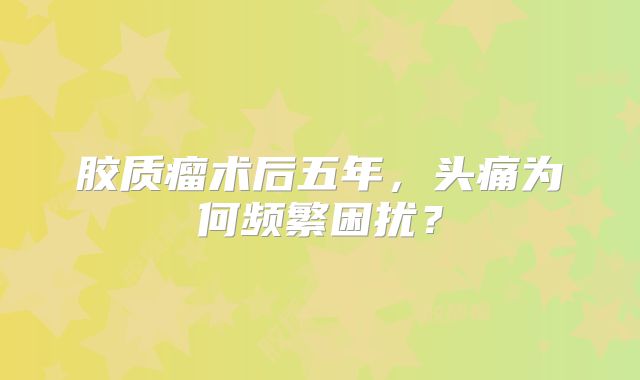 胶质瘤术后五年，头痛为何频繁困扰？
