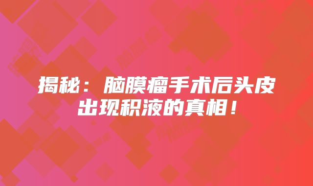 揭秘：脑膜瘤手术后头皮出现积液的真相！