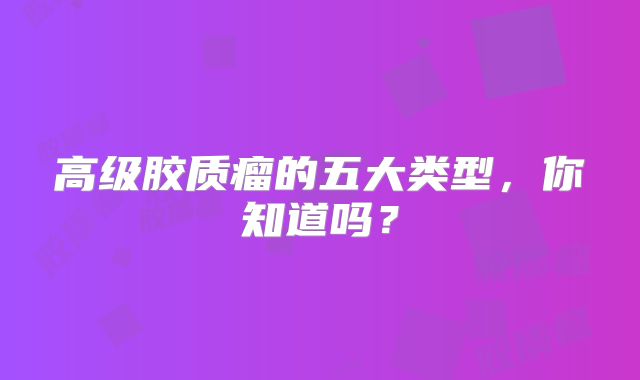 高级胶质瘤的五大类型，你知道吗？