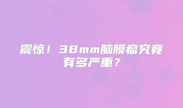 震惊！38mm脑膜瘤究竟有多严重？