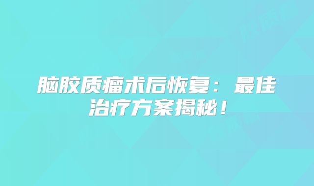 脑胶质瘤术后恢复：最佳治疗方案揭秘！