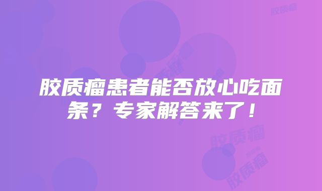 胶质瘤患者能否放心吃面条？专家解答来了！