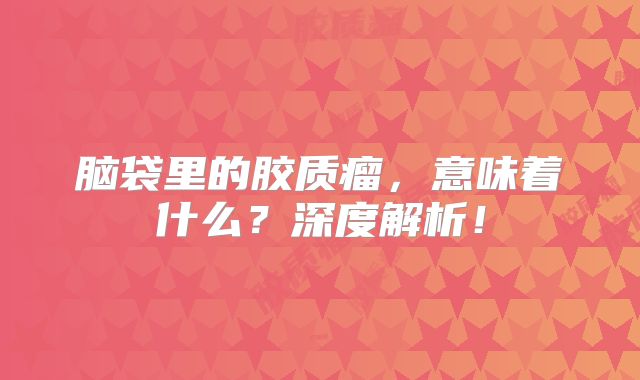 脑袋里的胶质瘤，意味着什么？深度解析！
