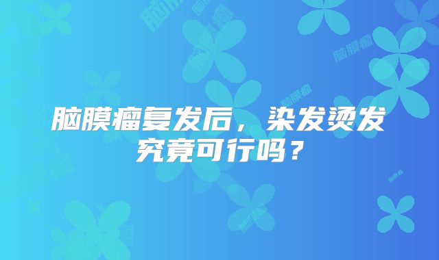 脑膜瘤复发后，染发烫发究竟可行吗？