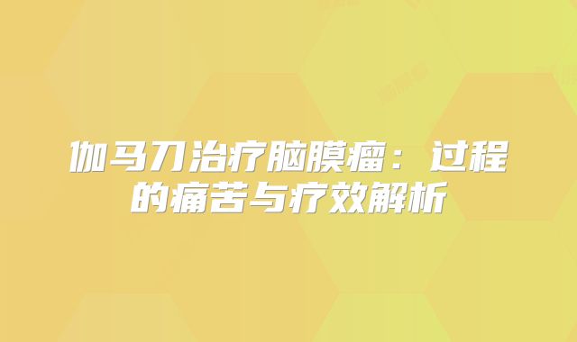 伽马刀治疗脑膜瘤：过程的痛苦与疗效解析
