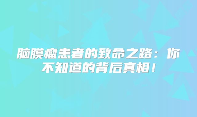 脑膜瘤患者的致命之路：你不知道的背后真相！