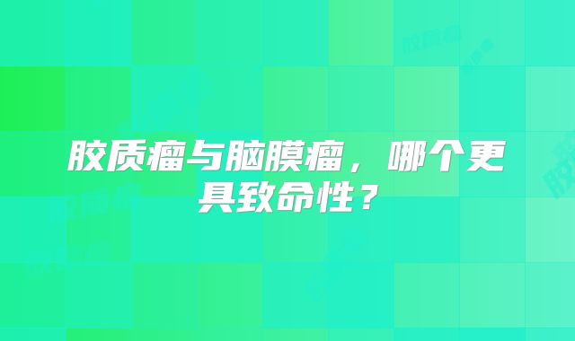 胶质瘤与脑膜瘤，哪个更具致命性？