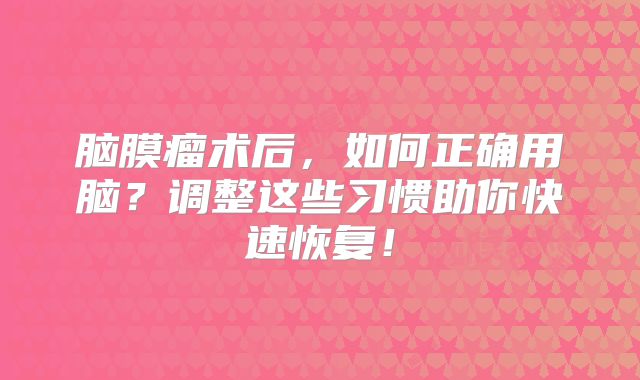 脑膜瘤术后，如何正确用脑？调整这些习惯助你快速恢复！