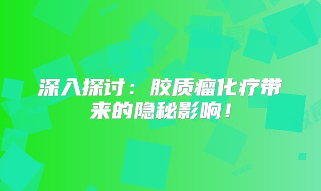 深入探讨：胶质瘤化疗带来的隐秘影响！