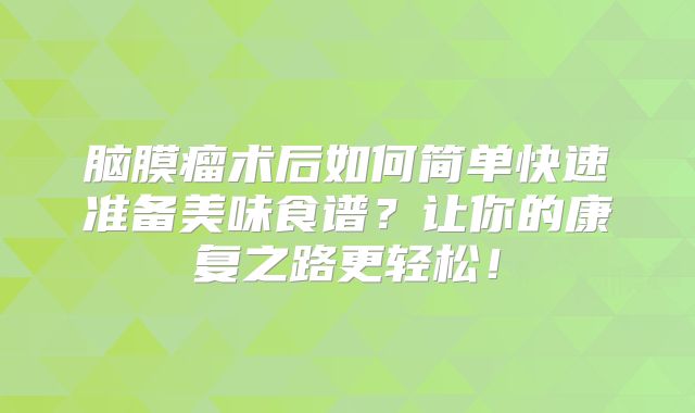 脑膜瘤术后如何简单快速准备美味食谱？让你的康复之路更轻松！