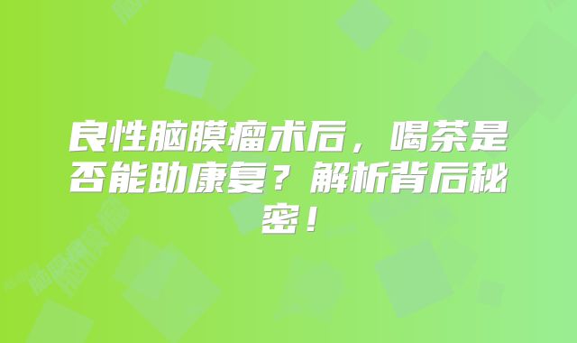 良性脑膜瘤术后，喝茶是否能助康复？解析背后秘密！