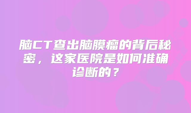 脑CT查出脑膜瘤的背后秘密，这家医院是如何准确诊断的？