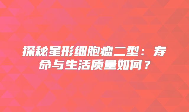 探秘星形细胞瘤二型：寿命与生活质量如何？