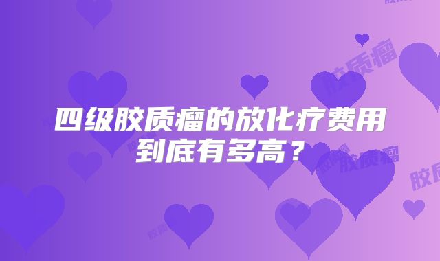 四级胶质瘤的放化疗费用到底有多高？