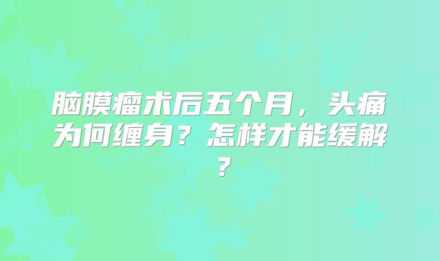 脑膜瘤术后五个月，头痛为何缠身？怎样才能缓解？