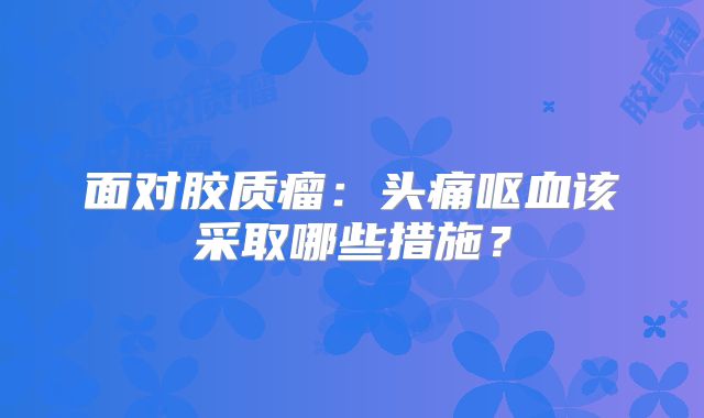 面对胶质瘤：头痛呕血该采取哪些措施？