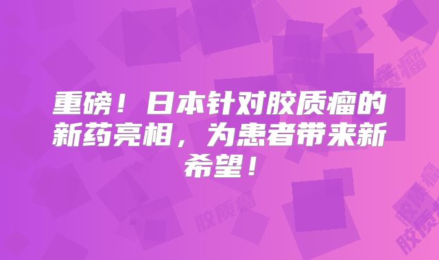重磅！日本针对胶质瘤的新药亮相，为患者带来新希望！