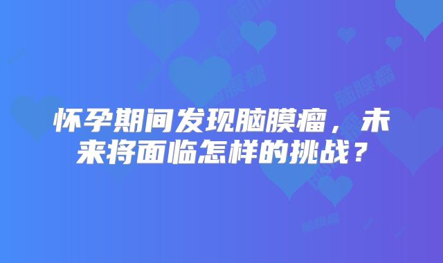 怀孕期间发现脑膜瘤，未来将面临怎样的挑战？