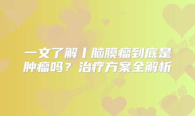 一文了解丨脑膜瘤到底是肿瘤吗？治疗方案全解析