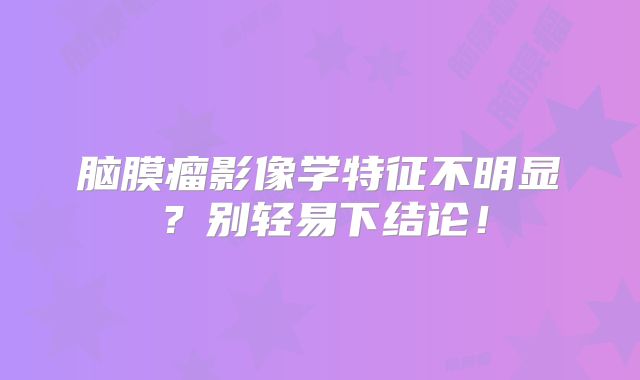 脑膜瘤影像学特征不明显？别轻易下结论！