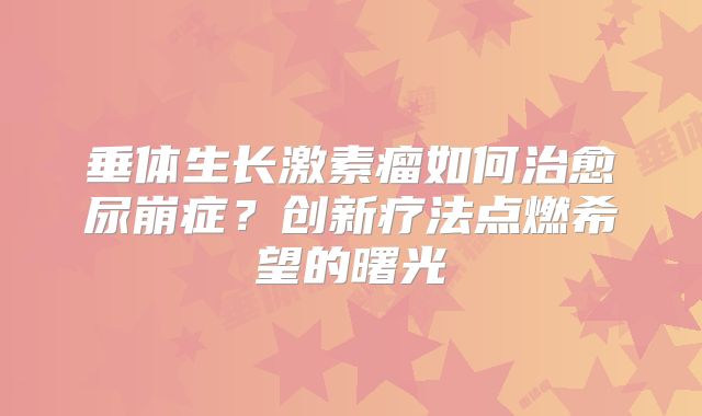垂体生长激素瘤如何治愈尿崩症？创新疗法点燃希望的曙光