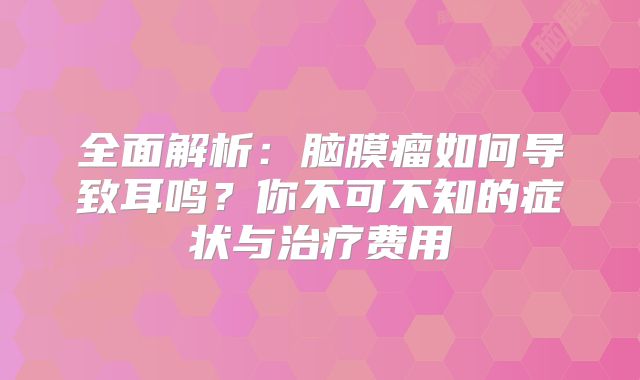 全面解析：脑膜瘤如何导致耳鸣？你不可不知的症状与治疗费用