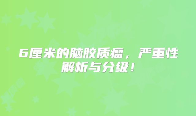 6厘米的脑胶质瘤，严重性解析与分级！