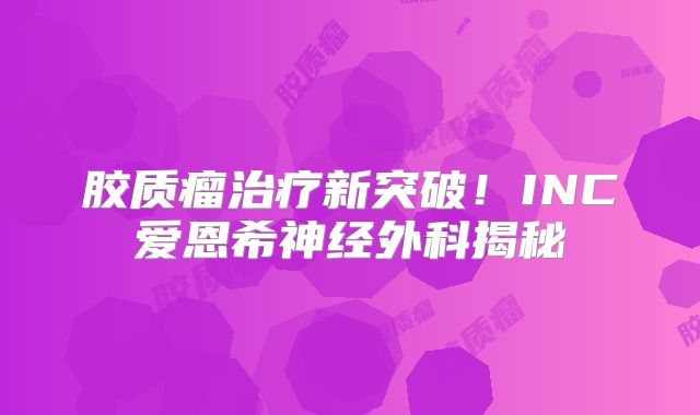 胶质瘤治疗新突破！INC爱恩希神经外科揭秘