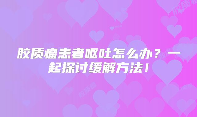 胶质瘤患者呕吐怎么办？一起探讨缓解方法！