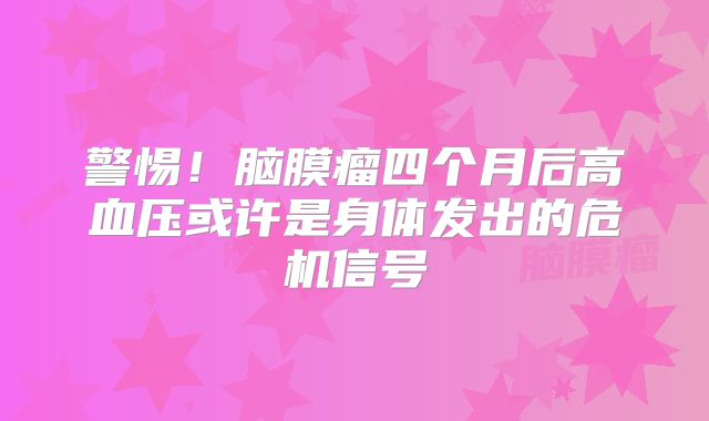 警惕！脑膜瘤四个月后高血压或许是身体发出的危机信号