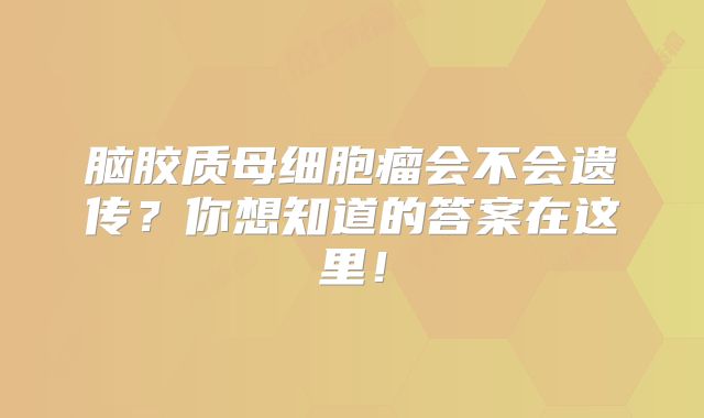 脑胶质母细胞瘤会不会遗传？你想知道的答案在这里！