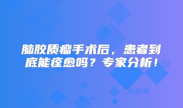 脑胶质瘤手术后，患者到底能痊愈吗？专家分析！