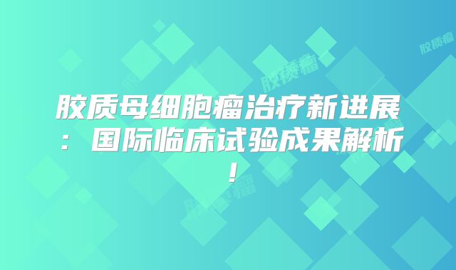 胶质母细胞瘤治疗新进展：国际临床试验成果解析！