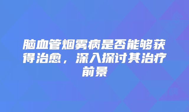 脑血管烟雾病是否能够获得治愈，深入探讨其治疗前景