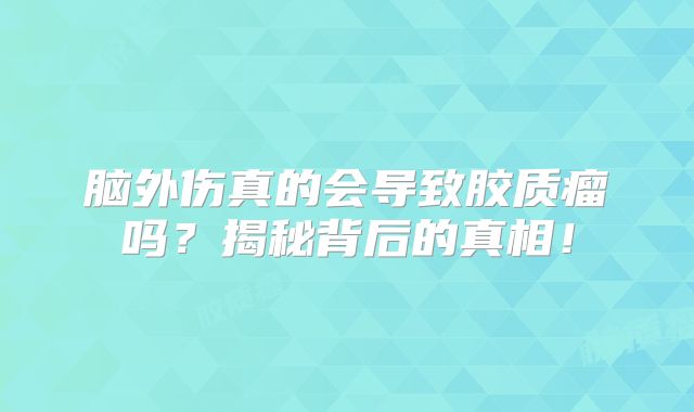 脑外伤真的会导致胶质瘤吗？揭秘背后的真相！