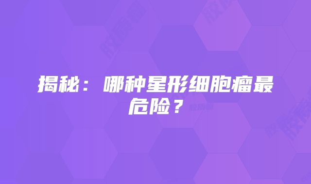 揭秘：哪种星形细胞瘤最危险？