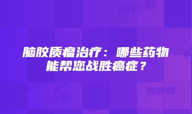 脑胶质瘤治疗：哪些药物能帮您战胜癌症？