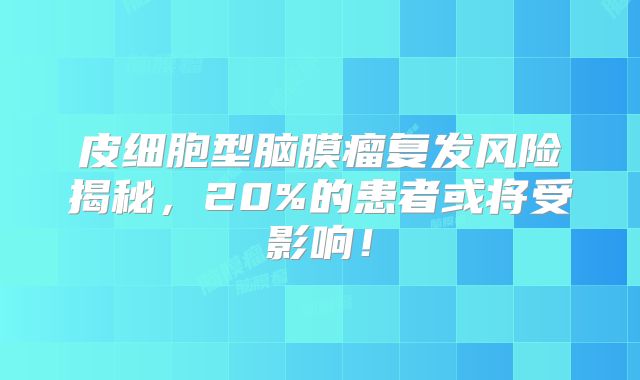 皮细胞型脑膜瘤复发风险揭秘，20%的患者或将受影响！