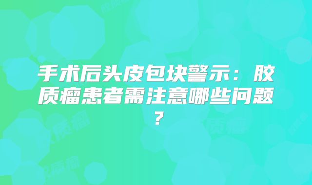 手术后头皮包块警示：胶质瘤患者需注意哪些问题？