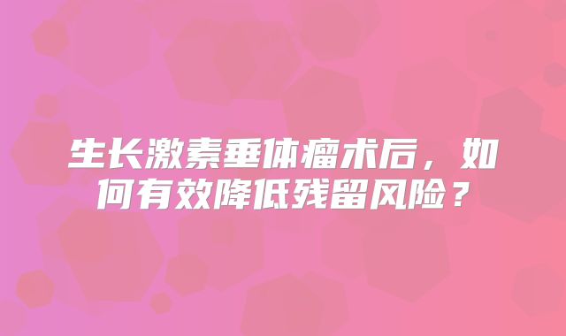 生长激素垂体瘤术后，如何有效降低残留风险？
