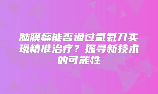 脑膜瘤能否通过氩氦刀实现精准治疗？探寻新技术的可能性