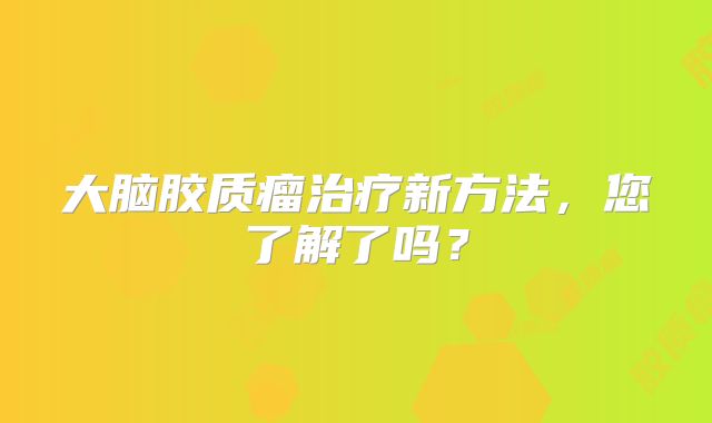 大脑胶质瘤治疗新方法，您了解了吗？