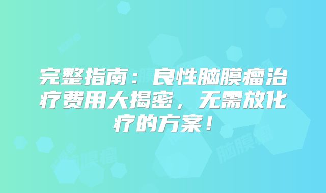 完整指南：良性脑膜瘤治疗费用大揭密，无需放化疗的方案！