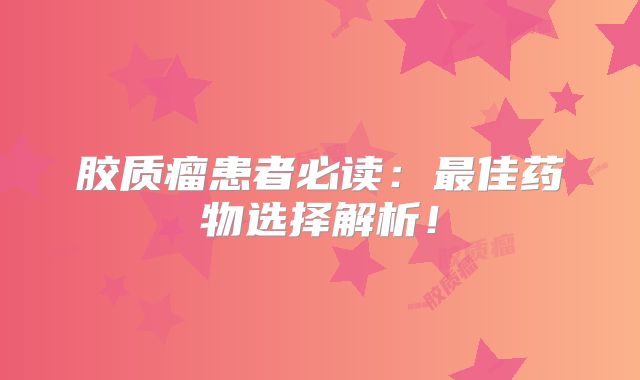 胶质瘤患者必读：最佳药物选择解析！