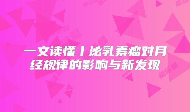 一文读懂丨泌乳素瘤对月经规律的影响与新发现