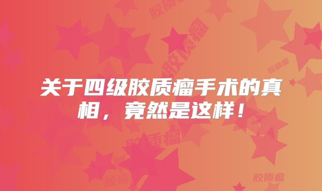 关于四级胶质瘤手术的真相，竟然是这样！