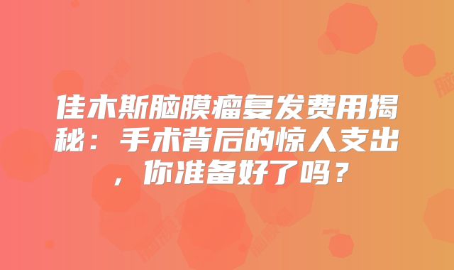 佳木斯脑膜瘤复发费用揭秘：手术背后的惊人支出，你准备好了吗？