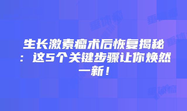生长激素瘤术后恢复揭秘：这5个关键步骤让你焕然一新！