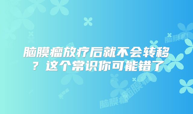 脑膜瘤放疗后就不会转移？这个常识你可能错了